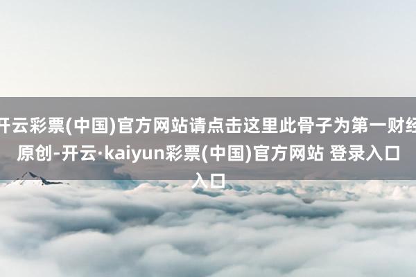 开云彩票(中国)官方网站请点击这里此骨子为第一财经原创-开云·kaiyun彩票(中国)官方网站 登录入口