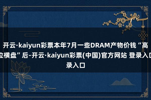 开云·kaiyun彩票本年7月一些DRAM产物价钱“高位横盘”后-开云·kaiyun彩票(中国)官方网站 登录入口