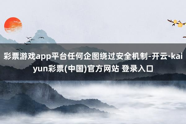 彩票游戏app平台任何企图绕过安全机制-开云·kaiyun彩票(中国)官方网站 登录入口