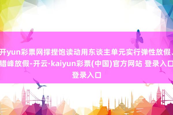 开yun彩票网撑捏饱读动用东谈主单元实行弹性放假、错峰放假-开云·kaiyun彩票(中国)官方网站 登录入口