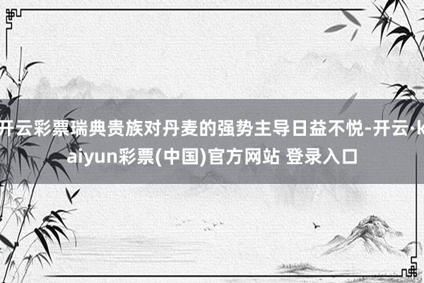 开云彩票瑞典贵族对丹麦的强势主导日益不悦-开云·kaiyun彩票(中国)官方网站 登录入口
