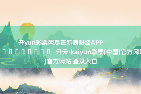 开yun彩票网尽在新浪财经APP            													-开云·kaiyun彩票(中国)官方网站 登录入口