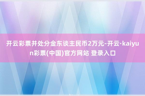 开云彩票并处分金东谈主民币2万元-开云·kaiyun彩票(中国)官方网站 登录入口