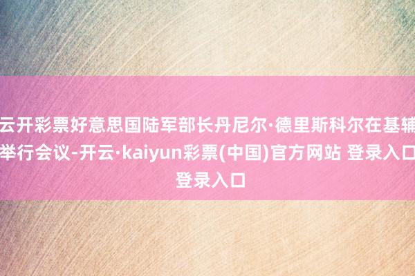 云开彩票好意思国陆军部长丹尼尔·德里斯科尔在基辅举行会议-开云·kaiyun彩票(中国)官方网站 登录入口